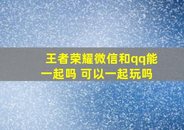 王者荣耀微信和qq能一起吗 可以一起玩吗